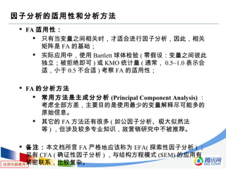 仅供内部使用
因子分析的适用性和分析方法
 FA 适用性：
 只有当变量之间相关时，才适合进行因子分析，因此，相关
矩阵是 FA 的基础；
 实际应用中，使用 Bartlett 球体检验 ( 零假设：变量之间彼此
独立；被拒绝即可 ) 或 KMO 统计量 ( 通常， 0.5~1.0 表示合
适，小于 0.5 不合适 ) 考察 FA 的适用性；
 FA 的分析方法
 常用方法是主成分分析 (Principal Component Analysis) ：
考虑全部方差，主要目的是使用最少的变量解释尽可能多的
原始信息。
 其它的 FA 方法还有很多 ( 如公因子分析、极大似然法
等 ) ，但涉及较多专业知识，故营销研究中不被推荐。
 备注：本文档所言 FA 严格地应该称为 EFA( 探索性因子分析 ) ；
另有 CFA ( 确证性因子分析 ) ，与结构方程模式 (SEM) 的应用有
紧密联系，比较复杂。
 