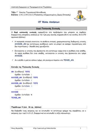 Ανάπτυξη Εφαρμογών σε Προγραμματιστικό Περιβάλλον
Νίκος Μιχαηλίδης http://users.sch.gr/nikmichailidis 1
Τάξη: Γ΄ Λυκείου Τεχνολογική Κατεύθυνση
Ενότητα: 2.4.3, 2.4.4, 8.1.1 (Πολλαπλές & Εμφωλευμένες Δομές Επιλογής)
15ο
Φύλλο Ασκήσεων
Δομή Πολλαπλής Επιλογής
Η δομή πολλαπλής επιλογής εφαρμόζεται στα προβλήματα που μπορούν να ληφθούν
διαφορετικές αποφάσεις ανάλογα με την τιμή μιας λογικής έκφραση (δείτε και σελίδες 36 & 170
σχολικού βιβλίου)
 Η πολλαπλή επιλογή επεκτείνει τη σύνθετη επιλογή, χρησιμοποιώντας διαδοχικές εντολές
ΑΛΛΙΩΣ_ΑΝ (με αντίστοιχες συνθήκες), ώστε να μπορεί να καλύψει περισσότερες από
δυο περιπτώσεις – δηλαδή όσες χρειάζονται.
 Εκτελούνται οι εντολές που βρίσκονται στο αντίστοιχο τμήμα όταν η συνθήκη είναι αληθής.
Αν καμία συνθήκη δεν είναι αληθής, εκτελούνται οι εντολές που βρίσκονται στο τμήμα
ΑΛΛΙΩΣ.
 Αν εισέλθει η ροή σε κάποιο τμήμα, στη συνέχεια πηγαίνει στο ΤΕΛΟΣ_ΑΝ.
Σύνταξη της Πολλαπλής Επιλογής
ΑΝ Συνθήκη1 ΤΟΤΕ
Ομάδα Εντολών 1
ΑΛΛΙΩΣ_ΑΝ Συνθήκη2 ΤΟΤΕ
Ομάδα Εντολών 2
ΑΛΛΙΩΣ_ΑΝ Συνθήκη3 ΤΟΤΕ
Ομάδα Εντολών 3
..........
ΑΛΛΙΩΣ
Ομάδα Εντολών Ν
ΤΕΛΟΣ_ΑΝ
Παράδειγμα 4 (σελ. 36 σχ. βιβλίου)
Να διαβασθεί ένας ακέραιος και να εκτυπωθεί το αντίστοιχο γράμμα της αλφαβήτου, αν ο
ακέραιος έχει τιμή 1 ή 2 ή 3, διαφορετικά να εκτυπωθεί η λέξη «άγνωστος».
 