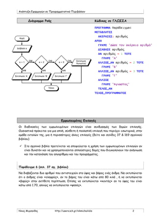 Ανάπτυξη Εφαρμογών σε Προγραμματιστικό Περιβάλλον
Νίκος Μιχαηλίδης http://users.sch.gr/nikmichailidis 2
Διάγραμμα Ροής Κώδικας σε ΓΛΩΣΣΑ
ΠΡΟΓΡΑΜΜΑ Παράδειγμα4
ΜΕΤΑΒΛΗΤΕΣ
ΑΚΕΡΑΙΕΣ: αριθμός
ΑΡΧΗ
ΓΡΑΨΕ 'Δώσε τον ακέραιο αριθμό'
ΔΙΑΒΑΣΕ αριθμός
ΑΝ αριθμός = 1 ΤΟΤΕ
ΓΡΑΨΕ 'Α'
ΑΛΛΙΩΣ_ΑΝ αριθμός = 2 ΤΟΤΕ
ΓΡΑΨΕ 'Β'
ΑΛΛΙΩΣ_ΑΝ αριθμός = 3 ΤΟΤΕ
ΓΡΑΨΕ 'Γ'
ΑΛΛΙΩΣ
ΓΡΑΨΕ 'Άγνωστος'
ΤΕΛΟΣ_ΑΝ
ΤΕΛΟΣ_ΠΡΟΓΡΑΜΜΑΤΟΣ
Εμφωλευμένες Επιλογές
Οι διαδικασίες των εμφωλευμένων επιλογών είναι συνδυασμός των δομών επιλογής.
Ουσιαστικά πρόκειται για μια απλή, σύνθετη ή πολλαπλή επιλογή που περιέχει εσωτερικά, στην
ομάδα εντολών της, μια ή περισσότερες άλλες επιλογές (δείτε και σελίδες 37 & 169 σχολικού
βιβλίου)
 Στο σχολικό βιβλίο προτείνεται να αποφεύγεται η χρήση των εμφωλευμένων επιλογών αν
είναι δυνατόν και να χρησιμοποιούνται απλούστερες δομές που διευκολύνουν την ανάγνωση
και την κατανόηση του αλγορίθμου και του προγράμματος.
Παράδειγμα 6 (σελ. 37 σχ. βιβλίου)
Να διαβάζονται δυο αριθμοί που αντιστοιχούν στο ύψος και βάρος ενός άνδρα. Να εκτυπώνεται
ότι ο άνδρας είναι «ελαφρύς», αν το βάρος του είναι κάτω από 80 κιλά , ή να εκτυπώνεται
«βαρύς» στην αντίθετη περίπτωση. Επίσης να εκτυπώνεται «κοντός» αν το ύψος του είναι
κάτω από 1.70, αλλιώς να εκτυπώνεται «ψηλός».
 