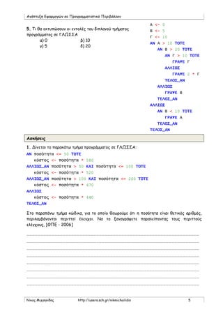 Ανάπτυξη Εφαρμογών σε Προγραμματιστικό Περιβάλλον
Νίκος Μιχαηλίδης http://users.sch.gr/nikmichailidis 5
5. Τι θα εκτυπώσουν οι εντολές του διπλανού τμήματος
προγράμματος σε ΓΛΩΣΣΑ
α) 0 β) 10
γ) 5 δ) 20
Ασκήσεις
1. Δίνεται το παρακάτω τμήμα προγράμματος σε ΓΛΩΣΣΑ:
ΑΝ ποσότητα <= 50 ΤΟΤΕ
κόστος <- ποσότητα * 580
ΑΛΛΙΩΣ_ΑΝ ποσότητα > 50 ΚΑΙ ποσότητα <= 100 ΤΟΤΕ
κόστος <- ποσότητα * 520
ΑΛΛΙΩΣ_ΑΝ ποσότητα > 100 ΚΑΙ ποσότητα <= 200 ΤΟΤΕ
κόστος <- ποσότητα * 470
ΑΛΛΙΩΣ
κόστος <- ποσότητα * 440
ΤΕΛΟΣ_ΑΝ
Στο παραπάνω τμήμα κώδικα, για το οποίο θεωρούμε ότι η ποσότητα είναι θετικός αριθμός,
περιλαμβάνονται περιττοί έλεγχοι. Να το ξαναγράψετε παραλείποντας τους περιττούς
ελέγχους, [ΘΠΕ - 2006]
……………………………………………………………………………………………………………………………………………………………………
……………………………………………………………………………………………………………………………………………………………………
……………………………………………………………………………………………………………………………………………………………………
……………………………………………………………………………………………………………………………………………………………………
……………………………………………………………………………………………………………………………………………………………………
……………………………………………………………………………………………………………………………………………………………………
……………………………………………………………………………………………………………………………………………………………………
……………………………………………………………………………………………………………………………………………………………………
Α <- 0
Β <- 5
Γ <- 10
ΑΝ Α > 10 ΤΟΤΕ
ΑΝ Β > 20 ΤΟΤΕ
ΑΝ Γ > 10 ΤΟΤΕ
ΓΡΑΨΕ Γ
ΑΛΛΙΩΣ
ΓΡΑΨΕ 2 * Γ
ΤΕΛΟΣ_ΑΝ
ΑΛΛΙΩΣ
ΓΡΑΨΕ Β
ΤΕΛΟΣ_ΑΝ
ΑΛΛΙΩΣ
ΑΝ Β < 10 ΤΟΤΕ
ΓΡΑΨΕ Α
ΤΕΛΟΣ_ΑΝ
ΤΕΛΟΣ_ΑΝ
 