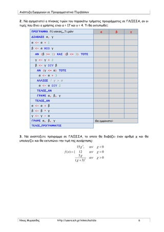 Ανάπτυξη Εφαρμογών σε Προγραμματιστικό Περιβάλλον
Νίκος Μιχαηλίδης http://users.sch.gr/nikmichailidis 6
2. Να σχηματιστεί ο πίνακας τιμών του παρακάτω τμήματος προγράμματος σε ΓΛΩΣΣΑ, αν οι
τιμές που δίνει ο χρήστης είναι α = 17 και γ = 4. Τι θα εκτυπωθεί;
ΠΡΟΓΡΑΜΜΑ Πίνακας_Τιμών α β γ
ΔΙΑΒΑΣΕ α, γ
α <- α + 1
β <- α MOD γ
ΑΝ (β >= 1) ΚΑΙ (β <= 3) ΤΟΤΕ
γ <- γ + 2
β <- γ DIV β
ΑΝ (γ <= α) ΤΟΤΕ
α <- α + 3
ΑΛΛΙΩΣ ! γ > α
α <- α DIV 2
ΤΕΛΟΣ_ΑΝ
ΓΡΑΨΕ α, β, γ
ΤΕΛΟΣ_ΑΝ
α <- α + β
β <- β * γ
γ <- γ - α
ΓΡΑΨΕ α, β, γ Θα εμφανιστεί:
ΤΕΛΟΣ_ΠΡΟΓΡΑΜΜΑΤΟΣ
3. Να αναπτύξετε πρόγραμμα σε ΓΛΩΣΣΑ, το οποίο θα διαβάζει έναν αριθμό χ και θα
υπολογίζει και θα εκτυπώνει την τιμή της συνάρτησης:
0
)3(
5
012
0,15
{)(
2
3
>
+
=
<
=
χαν
χ
χ
χαν
χανχ
xf
 