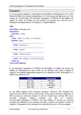 Ανάπτυξη Εφαρμογών σε Προγραμματιστικό Περιβάλλον
Νίκος Μιχαηλίδης http://users.sch.gr/nikmichailidis 8
Προγράμματα
1. Σε ένα φυτώριο υπάρχουν 3 είδη δένδρων που θα δοθούν για δενδροφύτευση. Το 1ο
είδος
δένδρου θα δοθεί στην περιοχή της Μακεδονίας, το 2ο
στην περιοχή της Θράκης και το 3ο
στην
περιοχή της Πελοποννήσου. Να αναπτυχθεί πρόγραμμα σε ΓΛΩΣΣΑ που θα διαβάζει τον
αριθμό του είδους του δένδρου και θα εκτυπώνει την περιοχή στην οποία θα γίνει η
δενδροφύτευση, (Δραστηριότητα Τ9, Κεφάλαιο 2, Τετράδιο Μαθητή).
ΠΡΟΓΡΑΜΜΑ Δενδροφύτευση
ΜΕΤΑΒΛΗΤΕΣ
ΑΚΕΡΑΙΕΣ: είδος
ΑΡΧΗ
ΓΡΑΨΕ 'Δώσε το είδος του δένδρου'
ΔΙΑΒΑΣΕ είδος
………………………………………………………………………………………………
ΓΡΑΨΕ 'Μακεδονία'
………………………………………………………………………………………………
ΓΡΑΨΕ 'Θράκη'
………………………………………………………………………………………………
ΓΡΑΨΕ 'Πελοπόννησος'
………………………………………………………………………………………………
ΓΡΑΨΕ 'Δεν υπάρχει τέτοια περιοχή'
ΤΕΛΟΣ_ΑΝ
ΤΕΛΟΣ_ΠΡΟΓΡΑΜΜΑΤΟΣ
Λύση
2. Να αναπτύξετε πρόγραμμα σε ΓΛΩΣΣΑ που θα διαβάζει τον βαθμό ενός φοιτητή στο
μάθημα της Πληροφορικής και αφού ελέγξει σε ποιο διάστημα τιμών ανήκει ο βαθμός να
εμφανίζει τον κατάλληλο χαρακτηρισμό σύμφωνα με τον παρακάτω πίνακα. Να θεωρηθεί ότι ο
βαθμός είναι μεταξύ 0 και 10.
Βαθμός Χαρακτηρισμός
[0 – 4.5] Απέτυχες
[4.5 – 6.5] Καλώς
[6.5 – 8.5] Λίαν καλώς
[8.5 – 10] Άριστα
3. Στα ΚΤΕΛ υπάρχουν πέντε κατηγορίες εισιτηρίων: Πολύτεκνο (Π), Αναπηρικό (Α),
Στρατιωτικό (Σ), Φοιτητικό (Φ) και Κανονικό (Κ). Οι δυο πρώτες κατηγορίες πληρώνουν το
50% της αξίας του κανονικού εισιτηρίου. Η τρίτη και τέταρτη έχουν έκπτωση 25%, ενώ η
τελευταία κατηγορία πληρώνει ολόκληρη την αξία του εισιτηρίου.
Να αναπτυχθεί πρόγραμμα σε ΓΛΩΣΣΑ που αφού διαβάσει το αντίτιμο του κανονικού
εισιτηρίου μιας διαδρομής και την κατηγορία που ανήκει ο επιβάτης να εμφανίζει τη πρέπει να
πληρώσει. Η πληροφορία για την κατηγορία του επιβάτη θα δίνεται με το αντίστοιχο γράμμα.
 