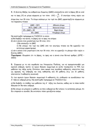 Ανάπτυξη Εφαρμογών σε Προγραμματιστικό Περιβάλλον
Νίκος Μιχαηλίδης http://users.sch.gr/nikmichailidis 9
4. Ο Δείκτης Μάζας του ανθρώπινου Σώματος (ΔΜΣ) υπολογίζεται από το βάρος (Β) σε κιλά
και το ύψος (Υ) σε μέτρα σύμφωνα με τον τύπο: 2
Υ
Β
=∆ΜΣ . Ο ανωτέρω τύπος ισχύει για
άτομα άνω των 18 ετών. Το άτομο ανάλογα με την τιμή του ΔΜΣ χαρακτηρίζεται σύμφωνα με
τον παρακάτω πίνακα:
ΔΜΣ < 18.5 Αδύνατο άτομο
18.5 ≤ ΔΜΣ ≤ 25 Κανονικό άτομο
25 ≤ ΔΜΣ ≤ 30 Βαρύ άτομο
30 ≤ ΔΜΣ Υπέρβαρο άτομο
Να αναπτυχθεί πρόγραμμα σε ΓΛΩΣΣΑ το οποίο:
α) θα διαβάζει την ηλικία, το βάρος και το ύψος του ατόμου
β) εάν η ηλικία είναι μεγαλύτερη των 18 ετών, τότε:
i) θα υπολογίζει το ΔΜΣ
ii) θα ελέγχει την τιμή του ΔΜΣ από τον ανωτέρω πίνακα και θα εμφανίζει τον
αντίστοιχο χαρακτηρισμό.
γ) εάν η ηλικία είναι μικρότερη ή ίση των 18 ετών, τότε να εμφανίζει το μήνυμα «Δεν ισχύει ο
δείκτης ΔΜΣ».
Παρατήρηση: Θεωρήστε ότι το βάρος, το ύψος και η ηλικία είναι θετικοί αριθμοί, (ΘΠΕ –
2003)
5. Σύμφωνα με τη νέα νομοθεσία του Υπουργείου Παιδείας, για να πραγματοποιηθεί μια
σχολική εκδρομή, πρέπει να έχουν δηλώσει συμμετοχή σε αυτήν τουλάχιστον το 75% των
μαθητών της τάξης αυτής. Επιπλέον, όσον αφορά τους συνοδούς καθηγητές, απαιτείται ένας
ως αρχηγός της εκδρομής και ένας καθηγητής ανα 30 μαθητές (π.χ. για 31 μαθητές
απαιτούνται 3 καθηγητές συνολικά).
Σε ένα σχολείο έχουν δηλώσει συμμετοχή 4 καθηγητές ότι επιθυμούν να συνοδεύσουν την
Α΄τάξη σε εκδρομή φέτος. Να αναπτυχθεί πρόγραμμα σε ΓΛΩΣΣΑ που:
α) θα διαβάζει το πλήθος των μαθητών της Α΄ τάξης του Λυκείου, καθώς και το πόσα παιδιά
δήλωσαν ότι θα πάνε εκδρομή.
β) θα ελέγχει αν μπορούν οι μαθητές να πάνε εκδρομή και θα τυπώνει το κατάλληλο μήνυμα. Αν
δεν επαρκούν οι συνοδοί, θα εκτυπώνει πόσοι χρειάζονται ακόμα.
 