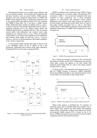 III.   APPLICATIONS                                                 IV.    SIMULATION RESULTS
    The proposed structure is very simple, power efficient, and            HSPICE simulation were performed using TSMC 0.18µm
has low transistor number. This structure can be applied to the        CMOS technology at 1.8 V power supply. The transistors W/L
prevalent structures such as current buffers, folded cascode           are shown in table .1. Two circuits are simulated at the same
structures and cause significant improvement in CMRR and               condition to make comparison. Fig .5 shows frequency
PSRR in these structures. Here we applied our proposed circuit         response of conventional and proposed current buffer.
to the current buffer and folded cascode OTA and compared              Differential and common mode input currents are applied to
the CMRR of them both. Fig .3 (a) shows a simple current               the both simple and proposed current buffer from in+ and in-
buffer; differential input currents are applied to the Iin1 and Iin2   and output currents are taken from Io1 and Io2. The figure
as shown in the fig .3 (a) and the output taken from Io1 and Io2.      exhibits about 12 dB CMRR for proposed current buffer this is
Applying proposed cell to the simple current buffer, the               significant enhancement in CMRR value compared to its value
modified current buffer is obtained (See fig .3 (b)). For simple       in simple one.
current buffer both differential and common mode input
impedances are obtained from rin=1/gmc where for proposed
current buffer we can obtain input impedance to the differential
and common mode signals as rind=1/gmc and rinc =α/gmc||roc
where gmc and roc are transconductance and output impedance
of Mc1 (or Mc2) respectively.
    A conventional folded cascode input stage is shown in fig
.4 (a). Modified version of this is shown in fig .4 (b)
(proposed). Differential and common mode input impedance
for proposed OTA are the same as proposed buffer.



                                                                            Figure 5. CMRR of the proposed and conventional current buffer

                                                                           Fig .6 shows the frequency response of the conventional
                                                                       and proposed folded cascode OTA. Differential and common
                                                                       mode input currents are applied to the both simple and
                                                                       proposed current buffer from in+ and in- and output currents
                                                                       are taken from Io1 and Io2.
                                                                           As shown in fig .6, the proposed circuit increases (up to 12
                                                                       dB) the CMRR whereas it preserves CMRR bandwidth.
                                                                       Preserving CMRR bandwidth is very interesting feature of this
                                                                       circuit which is not accessible in other similar works.


                                   (a)




                                                                         Figure 6. CMRR of the proposed and conventional folded cascode OTA

                                                                           Monte Carlo analysis is performed by 3% variation on
                                                                       transistors aspect ratio to simulate fabrication condition. Fig .7
                                                                       shows Mont Carlo analysis for both simple and proposed
                                   (b)                                 current buffer. Comparison of Mont Carlo analysis for simple
                                                                       and proposed folded cascode OTA is shown in fig .8. As
  Figure 4. Conventional folded cascode OTA. (b) Proposed High CMRR    shown, CMRR of proposed circuits increased at least 10 dB in
                          folded cascode OTA.
                                                                       comparison with the conventional structures.
 