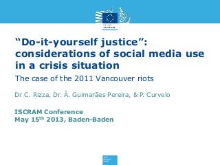 “Do-it-yourself justice”:
considerations of social media use
in a crisis situation
The case of the 2011 Vancouver riots
ISCRAM Conference
May 15th 2013, Baden-Baden
Dr C. Rizza, Dr. Â. Guimarães Pereira, & P. Curvelo
 