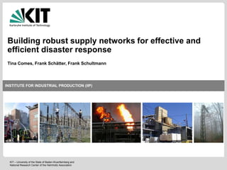 INSTITUTE FOR INDUSTRIAL PRODUCTION (IIP)
CENTER FOR DISASTER MANAGEMENT AND RISK REDUCTION TECHNOLOGY (CEDIM)
KIT – University of the State of Baden-Württemberg and
National Research Center of the Helmholtz Association1
Institute for Industrial Production - Risk Management Research Unit
06 July
INSTITUTE FOR INDUSTRIAL PRODUCTION (IIP)
Building robust supply networks for effective and
efficient disaster response
KIT – University of the State of Baden-Wuerttemberg and
National Research Center of the Helmholtz Association
Tina Comes, Frank Schätter, Frank Schultmann
 