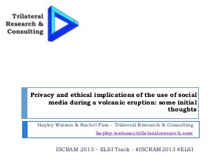 Privacy and ethical implications of the use of social
media during a volcanic eruption: some initial
thoughts
Hayley Watson & Rachel Finn - Trilateral Research & Consulting
hayley.watson@trilateralresearch.com
ISCRAM 2013 – ELSI Track - #ISCRAM2013 #ELSI
 