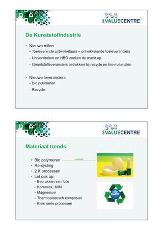 De Kunststofindustrie
• Nieuwe rollen
  - Toeleverende ontwikkelaars – ontwikkelende toeleveranciers
                                           p
  - Universiteiten en HBO zoeken de markt op
  - Grondstofleveranciers betrokken bij recycle en bio-materialen


• Nieuwe leveranciers
  - Bio polymeren
  - Recycle




Materiaal trends

                                voorbeeld
                                    b ld
  •   Bio polymeren
  •   Re-cycling
  •   2 K processen
  •   Let ook op:
      - Bedrukken van folie
      - Keramiek, MIM
      - Magnesium
      - Thermoplastisch composiet
      - Klein serie processen
 