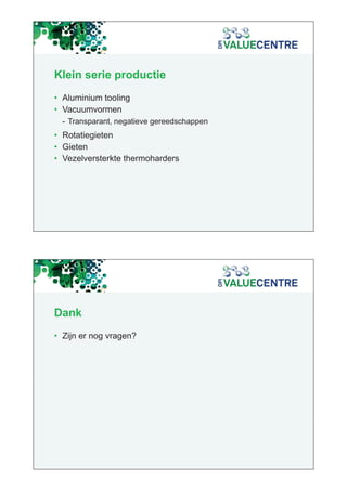 Klein serie productie
• Aluminium tooling
• Vacuumvormen
  - Transparant, negatieve gereedschappen
• Rotatiegieten
• Gieten
• Vezelversterkte thermoharders




Dank
• Zijn er nog vragen?
 