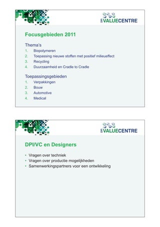 Focusgebieden 2011
Thema s
Thema’s
1.   Biopolymeren
2.   Toepassing nieuwe stoffen met positief milieueffect
3.   Recycling
4.   Duurzaamheid en Cradle to Cradle

Toepassingsgebieden
1.
1    Verpakkingen
2.   Bouw
3.   Automotive
4.   Medical




DPI/VC en Designers
• Vragen over techniek
• Vragen over productie mogelijkheden
• Samenwerkingspartners voor een ontwikkeling
 