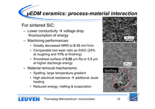 µEDM ceramics: process-material interaction

For sintered SiC:
– Lower conductivity  voltage drop
    consumption of energy
                                                                       20 µm
– Machining performances:
    • Greatly decreased MRR to 0.12 mm3/min
    • Comparable tool wear ratio as SiSiC (24%
      at roughing and 11% at finishing)
    • Smoothest surface of 0.20 µm Ra or 0.8 µm
      at higher discharge energy                                      100 µm

– Material removal mechanisms:
                                                      Spalling
    • Spalling: large temperature gradient
    • High electrical resistance   additional Joule
      heating
    • Reduced energy: melting & evaporation


             Themadag Mikrocentrum: microvonken                  13
 