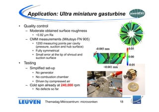 Application: Ultra miniature gasturbine

• Quality control
   – Moderate obtained surface roughness
       • ~0.82 µm Ra
   – CMM measurements (Mitutoyo FN 905)
       • 1200 measuring points per cavity
         (pressure, suction and hub surface)
       • Fully symmetrical
       • Small error at the tip of shroud and
         suction surface
• Testing
   – Simplified set-up
       • No generator
       • No combustion chamber
       • Driven by compressed air
   – Cold spin already at 240,000 rpm
       • No defects so far



                Themadag Mikrocentrum: microvonken   18
 