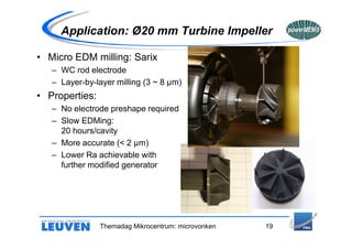 Application: Ø20 mm Turbine Impeller

• Micro EDM milling: Sarix
   – WC rod electrode
   – Layer-by-layer milling (3 ~ 8 µm)
• Properties:
   – No electrode preshape required
   – Slow EDMing:
     20 hours/cavity
   – More accurate (< 2 µm)
   – Lower Ra achievable with
     further modified generator




                Themadag Mikrocentrum: microvonken   19
 