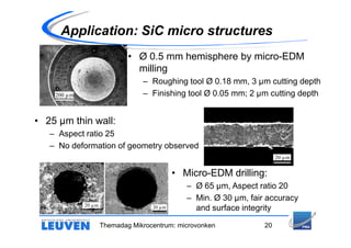 Application: SiC micro structures
                             • Ø 0.5 mm hemisphere by micro-EDM
                               milling
                                 – Roughing tool Ø 0.18 mm, 3 µm cutting depth
    200 µm                       – Finishing tool Ø 0.05 mm; 2 µm cutting depth


• 25 µm thin wall:
   – Aspect ratio 25
   – No deformation of geometry observed
                                                                        20 µm


                                            • Micro-EDM drilling:
                                               – Ø 65 µm, Aspect ratio 20
                                               – Min. Ø 30 µm, fair accuracy
             20 µm                  20 µm        and surface integrity

                     Themadag Mikrocentrum: microvonken            20
 