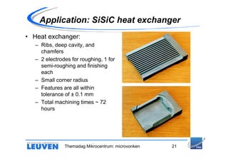 Application: SiSiC heat exchanger
• Heat exchanger:
   – Ribs, deep cavity, and
     chamfers
   – 2 electrodes for roughing, 1 for
     semi-roughing and finishing
     each
   – Small corner radius
   – Features are all within
     tolerance of ± 0.1 mm
   – Total machining times ~ 72
     hours




               Themadag Mikrocentrum: microvonken   21
 