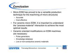 Conclusion
• Micro EDM has proved to be a versatile production
  technique for the machining of micro structures
   – Accurate
   – Cost effective
• For ceramic micro EDM, it is important to understand
  the “process-material” interaction to achieve the most
  optimal results
• Ceramic oriented modifications on EDM machines
  are necessary:
   – Pulse generators
   – Knowledge database
   – Low or non-conductive ceramic materials


            Themadag Mikrocentrum: microvonken   23
 