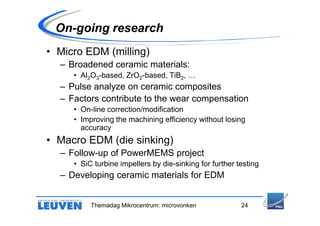 On-going research
• Micro EDM (milling)
  – Broadened ceramic materials:
     • Al2O3-based, ZrO2-based, TiB2, …
  – Pulse analyze on ceramic composites
  – Factors contribute to the wear compensation
     • On-line correction/modification
     • Improving the machining efficiency without losing
       accuracy
• Macro EDM (die sinking)
  – Follow-up of PowerMEMS project
     • SiC turbine impellers by die-sinking for further testing
  – Developing ceramic materials for EDM


          Themadag Mikrocentrum: microvonken             24
 