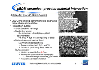 µEDM ceramics: process-material interaction
  Si3N4-TiN (Kersit®, Saint-Gobain)
                                                             Oxidized droplets
• µEDM machining performance is discharge
  pulse shape dependable
• Relaxation pulses:
   – Short duration: ns-range
   – Machining speed:
        0.4 mm3/min; ≈ 3x stainless steel
   – Tool wear ratio:
        ~1.8 %; ≈ 10x less comparing to steel
   – Material removal mechanisms:
        Mainly chemical reactions
        • Decomposition: both Si3N4 and TiN
        • Oxidation: particularly water dielectric
   – Surface quality
        • Limited achievable Ra ~0.7 µm
        • Foamy and porous surface topography
            – Generation of large amount of N2 gas bubbles
        • Regardless dielectric material

                    Themadag Mikrocentrum: microvonken                     8
 