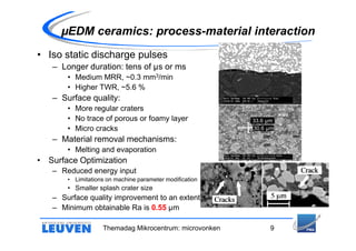 µEDM ceramics: process-material interaction
• Iso static discharge pulses
   – Longer duration: tens of µs or ms
       • Medium MRR, ~0.3 mm3/min
       • Higher TWR, ~5.6 %
   – Surface quality:
       • More regular craters
       • No trace of porous or foamy layer               33.6 µm
       • Micro cracks                                    30.6 µm

   – Material removal mechanisms:
       • Melting and evaporation
• Surface Optimization
   – Reduced energy input
       • Limitations on machine parameter modification
       • Smaller splash crater size
   – Surface quality improvement to an extent
   – Minimum obtainable Ra is 0.55 µm

                   Themadag Mikrocentrum: microvonken         9
 