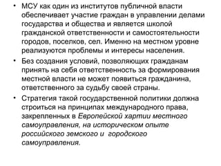 • МСУ как один из институтов публичной власти
  обеспечивает участие граждан в управлении делами
  государства и общества и является школой
  гражданской ответственности и самостоятельности
  городов, поселков, сел. Именно на местном уровне
  реализуются проблемы и интересы населения.
• Без создания условий, позволяющих гражданам
  принять на себя ответственность за формирования
  местной власти не может появиться гражданина,
  ответственного за судьбу своей страны.
• Стратегия такой государственной политики должна
  строиться на принципах международного права,
  закрепленных в Европейской хартии местного
  самоуправления, на историческом опыте
  российского земского и городского
  самоуправления.
 