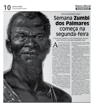 10

Diário Oficial
GUARUJÁ

sexta-feira

15 de novembro de 2013

dia da consciência negra

Semana Zumbi
dos Palmares
começa na
segunda-feira
O Município preparou uma programação especial
para reforçar a luta pela igualdade racial

A

Reprodução

Prefeitura de Guarujá, em parceria com o
Conselho Municipal de
Participação e Desenvolvimento da Comunidade Negra,
comemora o Dia da Consciência
Negra, celebrado em 20 de novembro, com uma semana especial. Na
programação, palestras, debates,
exposições e outras atividades.
A Semana Zumbi dos Palmares
começa na próxima segunda-feira,
18, com a assinatura do Pacto de
Intenções entre a Prefeitura e a
Fundação Casa, por meio do Comitê
Institucional “Quesito Cor”, em
parceria com o Programa Juventude Viva, a partir das 14 horas, no
Paço Municipal Moacir dos Santos
Filho, localizado na Avenida Santos
Dumont, 800, no Santo Antônio.
Também na segunda-feira, 18, acontecem palestras em diversas escolas
da Cidade.
Na terça-feira, 19, haverá o debate a Discriminação e suas múltiplas
faces: Consequências psicossociais, na
Unaerp Guarujá, às 19 horas. O
assunto será apresentado por Marise
Borges e Wilson Sabino, sob coordenação do Núcleo de Estudos Indígenas e Afro-Brasileiros da
Unaerp Guarujá, com
apoio da OAB

Subsecção Guarujá. A universidade
fica na Avenida Dom Pedro I, 3.300,
na Enseada.
Já na quarta-feira, 20, às 18h30, a
chefe do Executivo fala sobre Políticas
Públicas de Promoção da Igualdade Racial
no Guarujá, na exposição que acontece
no Espaço Golden Ball, que fica na
Avenida Santos Dumont, 4.130, no
Jardim Conceiçãozinha.
Outro destaque da Semana Zumbi
dos Palmares é a apresentação cultural História e Culturas Afro-brasileira
e Indígena: Resgatando e reconstruindo
a imagem da criança negra no espaço
escolar, que acontece na sexta-feira,
22, às 15 horas, na Escola Municipal
Valéria Cristina Vieira da Cruz Silva
(Rua Poeta Gregório de Matos, 25
– Jardim Brasil/Morrinhos IV). “A
criação de atividades durante uma
semana inteira é uma forma de fixar
políticas públicas, aproximando o
governo com as entidades e a população negra”, disse o presidente do
Conselho Municipal da Participação
e Desenvolvimento da Comunidade
Negra, Anderson Bernardes.
Segundo o assessor de Políticas
Públicas de Igualdade Étnica e Racial da Prefeitura, Roberto Luiz de
Oliveira, em 2009 a prefeita Antonieta sancionou o dia 20 de novembro
como Feriado Municipal. “Antes, o
dia era apenas ponto facultativo na
Cidade. Este ato mostrou a sensibilidade do governo, que desde então
vem realizando diversas atividades
para celebrar a data”.

 