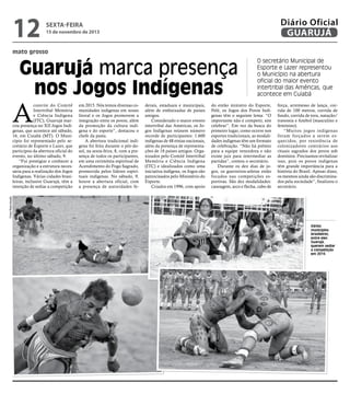 12

Diário Oficial
GUARUJÁ

sexta-feira

15 de novembro de 2013

mato grosso

Guarujá marca presença
nos Jogos Indígenas

A

em 2015. Nós temos diversas comunidades indígenas em nosso
litoral e os Jogos promovem a
integração entre os povos, além
da promoção da cultura indígena e do esporte”, destacou o
chefe da pasta.
A abertura tradicional indígena foi feita durante o pôr-dosol, na sexta-feira, 8, com a presença de todos os participantes,
em uma cerimônia espiritual de
Acendimento do Fogo Sagrado,
promovida pelos líderes espirituais indígenas. No sábado, 9,
houve a abertura oficial, com
a presença de autoridades fe-

derais, estaduais e municipais,
além de embaixadas de países
amigos.
Considerado o maior evento
intertribal das Américas, os Jogos Indígenas reúnem número
recorde de participantes: 1.600
indígenas de 48 etnias nacionais,
além da presença de representações de 18 países amigos. Organizados pelo Comitê Intertribal
Memória e Ciência Indígena
(ITC) e idealizados como uma
iniciativa indígena, os Jogos são
patrocinados pelo Ministério do
Esporte.
Criados em 1996, com apoio

do então ministro do Esporte,
Pelé, os Jogos dos Povos Indígenas têm o seguinte lema: “O
importante não é competir, sim
celebrar”. Em vez da busca do
primeiro lugar, como ocorre nos
esportes tradicionais, as modalidades indígenas têm um formato
de celebração. “Não há prêmio
para a equipe vencedora e não
existe juiz para intermediar as
partidas”, contou o secretário.
Durante os dez dias de jogos, os guerreiros-atletas estão
focados nas competições esportivas. São dez modalidades:
canoagem, arco e flecha, cabo de

força, arremesso de lança, corrida de 100 metros, corrida de
fundo, corrida de tora, natação/
travessia e futebol (masculino e
feminino).
“Muitos jogos indígenas
foram forçados a serem esquecidos, por resistência de
colonizadores contrários aos
rituais sagrados dos povos sob
domínios. Precisamos revitalizar
isso, pois os povos indígenas
têm grande importância para a
história do Brasil. Apesar disso,
os mesmos ainda são discriminados pela sociedade”, finalizou o
secretário.

Fotos Reprodução

convite do Comitê
Intertribal Memória
e Ciência Indígena
(ITC), Guarujá marcou presença no XII Jogos Indígenas, que acontece até sábado,
16, em Cuiabá (MT). O Município foi representado pelo secretário de Esporte e Lazer, que
participou da abertura oficial do
evento, no último sábado, 9.
“Fui prestigiar e conhecer a
organização e a estrutura necessária para a realização dos Jogos
Indígenas. Várias cidades brasileiras, inclusive Guarujá, têm a
intenção de sediar a competição

O secretário Municipal de
Esporte e Lazer representou
o Município na abertura
oficial do maior evento
intertribal das Américas, que
acontece em Cuiabá

Vários
municípios
brasileiros,
entre eles
Guarujá,
querem sediar
a competição
em 2015

 