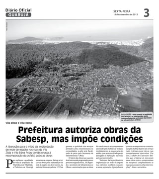 Diário Oficial
GUARUJÁ

sexta-feira

3

Pedro Rezende

15 de novembro de 2013

FISCALIZAÇÃO - Para garantir a qualidade
dos serviços, as intervenções serão
acompanhadas de perto pela Secretaria
de Infraestrutura e Obras

vila zilda e vila edna

Prefeitura autoriza obras da
Sabesp, mas impõe condições
A liberação para o início da implantação
de rede de esgoto nas ruas da Vila
Zilda e Vila Edna ficou condicionada à
recomposição do asfalto após as obras

P

ara melhorar a qualidade
de vida da população da
Vila Edna e da Vila Zilda,
a Prefeitura de Guarujá

autorizou a empresa Sabesp a iniciar as obras para implantação de
rede de esgoto nos dois bairros, na
tarde da última terça-feira, 12. Para

garantir a qualidade dos serviços
prestados pela concessionária às
comunidades, a ação será fiscalizada de perto pela Secretaria de
Infraestrutura e Obras.
O início das obras nas ruas dos
dois bairros está programado para a
próxima segunda-feira, 18. Segundo e secretário de Infraestrutura e
Obras, a autorização para as obras

foi condicionada ao compromisso
assumido pela Sabesp de realizar,
imediatamente, a recuperação do
asfalto, que será danificado para a
passagem da tubulação nas ruas,
após as intervenções.
“Sabemos da importância da
implantação de rede de esgoto,
mas sabemos também o quanto
a nossa população é prejudicada

quando as empreiteiras contratadas pela Sabesp fazem um serviço
ruim e deixam para trás as ruas
completamente destruídas. Por
isso, a chefe do Executivo definiu que a Sabesp só executará
essas obras com o compromisso
de recuperar completamente as
ruas que passarem pelas intervenções”, disse o secretário.

 