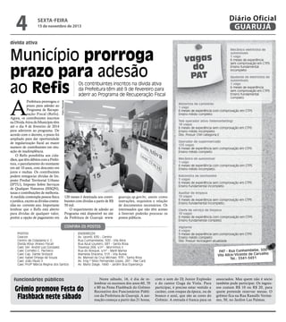 4

Diário Oficial
GUARUJÁ

sexta-feira

15 de novembro de 2013

dívida ativa

Município prorroga
prazo para adesão
ao Refis

Os contribuintes inscritos na dívida ativa
da Prefeitura têm até 9 de fevereiro para
aderir ao Programa de Recuperação Fiscal

Pedro Rezende

A

Prefeitura prorrogou o
prazo para adesão ao
Programa de Recuperação Fiscal (Refis).
Agora, os contribuintes inscritos
na Dívida Ativa do Município têm
até o dia 9 de fevereiro de 2014
para aderirem ao programa. De
acordo com o decreto, o prazo foi
ampliado para dar oportunidade
de regularização fiscal ao maior
numero de contribuintes em situação de inadimplência.
O Refis possibilita aos cidadãos, que têm débitos com a Prefeitura, o parcelamento do montante
em até 10 anos, com desconto em
juros e multas. Os contribuintes
podem renegociar dívidas de Imposto Predial Territorial Urbano
(IPTU), Imposto Sobre Serviços
de Qualquer Natureza (ISSQN),
taxas e contribuições de melhoria.
A medida contempla pessoa física
e jurídica, exceto as dívidas contraídas no corrente ano. Importante
lembrar que o Refis está aberto
para dívidas de qualquer valor,
porém a opção de pagamento em

vagas
do
PAT

Mecânico eletricista de
automóveis
1 vaga
6 meses de experiência
sem comprovação em CTPS
Ensino fundamental
incompleto
Ajudante de eletricista de
automóveis
1 vaga
6 meses de experiência
sem comprovação em CTPS
Ensino fundamental
completo

Motorista de caminhão
1 vaga
6 meses de experiência com comprovação em CTPS
Ensino médio completo
Tele operador ativo (telemarketing)
18 vagas
6 meses de experiência sem comprovação em CTPS
Ensino médio incompleto
Obs: Possuir CNH categoria E
Operador de supermercado
120 vagas
6 meses de experiência sem comprovação em CTPS
Ensino médio completo
Mecânico de automóvel
1 vaga
6 meses de experiência com comprovação em CTPS
Ensino médio incompleto.
Balconista de lanchonete
5 vagas
6 meses de experiência sem comprovação em CTPS
Ensino fundamental incompleto

120 meses é destinada aos contribuintes com dívidas a partir de R$
50 mil.
O requerimento de adesão ao
Programa está disponível no site
da Prefeitura de Guarujá: www.

guaruja.sp.gov.br, assim como
instruções, requisitos e relação
de documentos necessários. Os
interessados que não têm acesso
à Internet poderão procurar os
postos públicos.

Confira os postos
Postos	
Ceacon	
Centro de Cidadania V. C.	
Divida Ativa (Anexo Fiscal)	
Caec Ver. André Luiz Gonzalez	
Caec Cornélio C. Pacheco	
Caec Cap. Dante Sinópoli	
Caec Isabel Ortega de Souza	
Caec João Paulo II	
Caec Profª Márcia Regina dos Santos	

Endereços	
Av. Leomil, 630 - Centro
Rua Cunhambebe, 500 - Vila Alice
Rua Azuil Loureiro, 681 - Santa Rosa
Travessa 268, s/nº - Morrinhos II
Rua do Bosque, s/nº - Maré Mansa
Alameda Dracena, 513 - Vila Áurea
Av. Manoel da Cruz Michael, 333 - Santa Rosa
Av. Eng.º Silvio Fernandes Lopes, 281 - Pae Cará
Av. Mario Daige, 1440 - Jardim Boa Esperança

funcionários públicos

Grêmio promove Festa do
Flashback neste sábado

Neste sábado, 16, é dia de relembrar os sucessos dos anos 60, 70
e 80 na Festa Flashback do Grêmio
Recreativo dos Funcionários Públicos da Prefeitura de Guarujá. A animação começa a partir das 21 horas,

Auxiliar de limpeza
15 vagas
6 meses de experiência sem comprovação em CTPS
Ensino fundamental incompleto.
Chefe de serviço de limpeza
10 vagas
6 meses de experiência com comprovação em CTPS
Ensino fundamental completo
Vigilante
4 vagas
5 meses de experiência sem comprovação em CTPS
Ensino médio completo
Obs: Possuir reciclagem atualizada

PAT - Rua Cunhambebe, 500
Vila Alice/Vicente de Carvalho
Tel.: 3341-3431

com o som do Dj Junior Explosão
e do cantor Guga da Viola. Para
participar, é preciso estar vestido a
caráter, com roupas da época, ou de
branco e azul, que são as cores do
Grêmio. A entrada é franca para os

associados. Mas quem não é sócio
também pode participar. Os ingressos custam R$ 10 ou R$ 20, para
quem pretende reservar mesas. O
grêmio fica na Rua Ranulfo Veríssimo, 50, no Jardim Las Palmas.

 