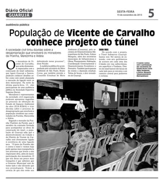 Diário Oficial
GUARUJÁ

sexta-feira

15 de novembro de 2013

5

audiência pública

População de Vicente de Carvalho
conhece projeto do túnel
A sociedade civil tirou dúvidas sobre a
desapropriação que envolverá os moradores
da Prainha, Marezinha e Aldeia

O

defendendo nesse processo”,
disse Paixão.
A audiência pública foi acompanhada pelo secretário de Meio
Ambiente de São Paulo, Bruno
Covas, que também preside o
Conselho Estadual de Meio

Saiba Mais

De acordo com o projeto,
o Túnel Submerso GuarujáSantos terá 762 metros de extensão, com seis quilômetros
de acessos em cada uma das
Cidades em vias subterrâneas,
em superfície e Viadutos. Dentro do túnel haverá três faixas de
cada lado para os veículos e um
canteiro central para pedestres
e ciclistas.

O evento contou
com a participação
dos secretários de
Estado Bruno Covas
(Meio Ambiente)
e Edmur Mesquita
(Desenvolvimento
Metropolitano)
Raimundo Nogueira

s moradores de Vicente de Carvalho,
que serão diretamente impactados com a
construção do túnel submerso,
que ligará Guarujá a Santos,
puderam conhecer detalhes sobre como está sendo planejada
a execução da ligação entre os
dois municípios. Na noite da
última quarta-feira, 13, eles
participaram de uma audiência
pública na Sociedade Esportiva
Itapema (Socia).
Moradores e representantes
da sociedade civil organizada
puderam apresentar sugestões
ao processo de obtenção do
Estudo de Impacto Ambiental
da obra (EIA-RIMA) e tirar
dúvidas sobre o processo de
desapropriação que envolverá a
população residente nas comunidades da Prainha, Marezinha
e Aldeia.
Segundo o morador da Prainha Vladimir da Paixão, que é
membro da comissão formada
para acompanhar as obras de
construção do túnel, a população de Guarujá sabe que o
desenvolvimento da Cidade e
do Distrito de Vicente de Carvalho está diretamente ligado
à existência de uma ligação
seca. “O povo da Prainha não
é contra o túnel e viemos hoje
pedir apenas mais transparência
nos processos que levem a esta
importante obra, além de maior
participação dos moradores. O
que nos deixa um pouco mais
tranquilos é que sabemos que
a Governo Municipal está do
nosso lado e não deixarão que
nos prejudiquem. Temos a
certeza de que eles estão nos

Ambiente (Consema), pelo secretário de Desenvolvimento Metropolitano de São Paulo, Edmur
Mesquita, além dos secretários
municipais de Infraestrutura e
Obras, Planejamento, Habitação,
Coordenação Governamental e
Desenvolvimento Econômico e
Portuário. Também participaram
do evento a deputada estadual,
Telma de Souza, e dois vereadores de Guarujá.

 