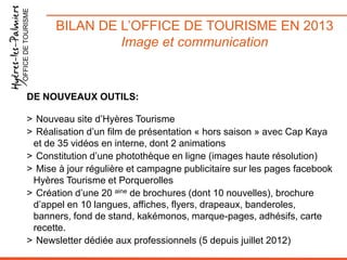OFFICE DE TOURISME

BILAN DE L’OFFICE DE TOURISME EN 2013
Image et communication

DE NOUVEAUX OUTILS:

> Nouveau site d’Hyères Tourisme
> Réalisation d’un film de présentation « hors saison » avec Cap Kaya
et de 35 vidéos en interne, dont 2 animations
> Constitution d’une photothèque en ligne (images haute résolution)
> Mise à jour régulière et campagne publicitaire sur les pages facebook
Hyères Tourisme et Porquerolles
> Création d’une 20 aine de brochures (dont 10 nouvelles), brochure
d’appel en 10 langues, affiches, flyers, drapeaux, banderoles,
banners, fond de stand, kakémonos, marque-pages, adhésifs, carte
recette.
> Newsletter dédiée aux professionnels (5 depuis juillet 2012)

 
