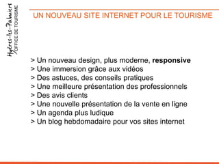 OFFICE DE TOURISME

UN NOUVEAU SITE INTERNET POUR LE TOURISME

> Un nouveau design, plus moderne, responsive
> Une immersion grâce aux vidéos
> Des astuces, des conseils pratiques
> Une meilleure présentation des professionnels
> Des avis clients
> Une nouvelle présentation de la vente en ligne
> Un agenda plus ludique
> Un blog hebdomadaire pour vos sites internet

 