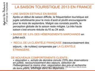 OFFICE DE TOURISME

LA SAISON TOURISTIQUE 2013 EN FRANCE
• UNE SAISON ESTIVALE EN BAISSE
Après un début de saison difficile, la fréquentation touristique est
jugée satisfaisante pour le mois d’août et plutôt encourageante
pour le mois de septembre. Malgré ces constats positifs, la
perception globale de la saison reste mitigée. La très haute
saison s’est encore réduite du10 au 24 août.
• BAISSE DE 3,5% DES HÉBERGEMENTS MARCHANDS en
juillet-août.
• RECUL DE LA CLIENTÈLE FRANÇAISE (raccourcissement des
séjours, - de nuitées) compensée par LA CLIENTÈLE
ÉTRANGÈRE.
DE NOUVEAUX COMPORTEMENTS CLIENTS :
« staycation », achats de dernière minute (70% des réservations
en juillet), raccourcissement des séjours, sélection de
l’hébergement le moins cher, négociation des prix et recherche
Sources : Enquête Protourisme, « saison-estivale-: un bilan en demi-teinte », DGIS, Atout France, Veille info tourisme.
de bons plans, arbitrage dans les dépenses…

 