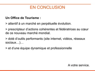 EN CONCLUSION
Un Office de Tourisme :
> attentif à un marché en perpétuelle évolution.

> prescripteur d’actions cohérentes et fédératrices au cœur
de ce nouveau marché mondial.
> doté d’outils performants (site internet, vidéos, réseaux
sociaux…)…
> et d’une équipe dynamique et professionnelle

A votre service.

 
