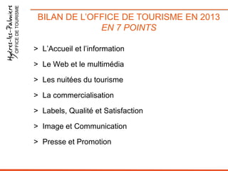 OFFICE DE TOURISME

BILAN DE L’OFFICE DE TOURISME EN 2013
EN 7 POINTS
> L’Accueil et l’information
> Le Web et le multimédia

> Les nuitées du tourisme
> La commercialisation
> Labels, Qualité et Satisfaction
> Image et Communication
> Presse et Promotion

 