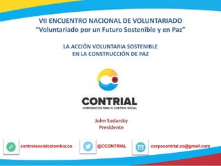 VII ENCUENTRO NACIONAL DE VOLUNTARIADO
“Voluntariado por un Futuro Sostenible y en Paz”
LA ACCIÓN VOLUNTARIA SOSTENIBLE
EN LA CONSTRUCCIÓN DE PAZ
@CCONTRIALcontrolsocialcolombia.co corpocontrial.co@gmail.com
John Sudarsky
Presidente
 
