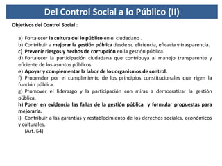 Del Control Social a lo Público (II)
Objetivos del Control Social :
a) Fortalecer la cultura del lo público en el ciudadan...