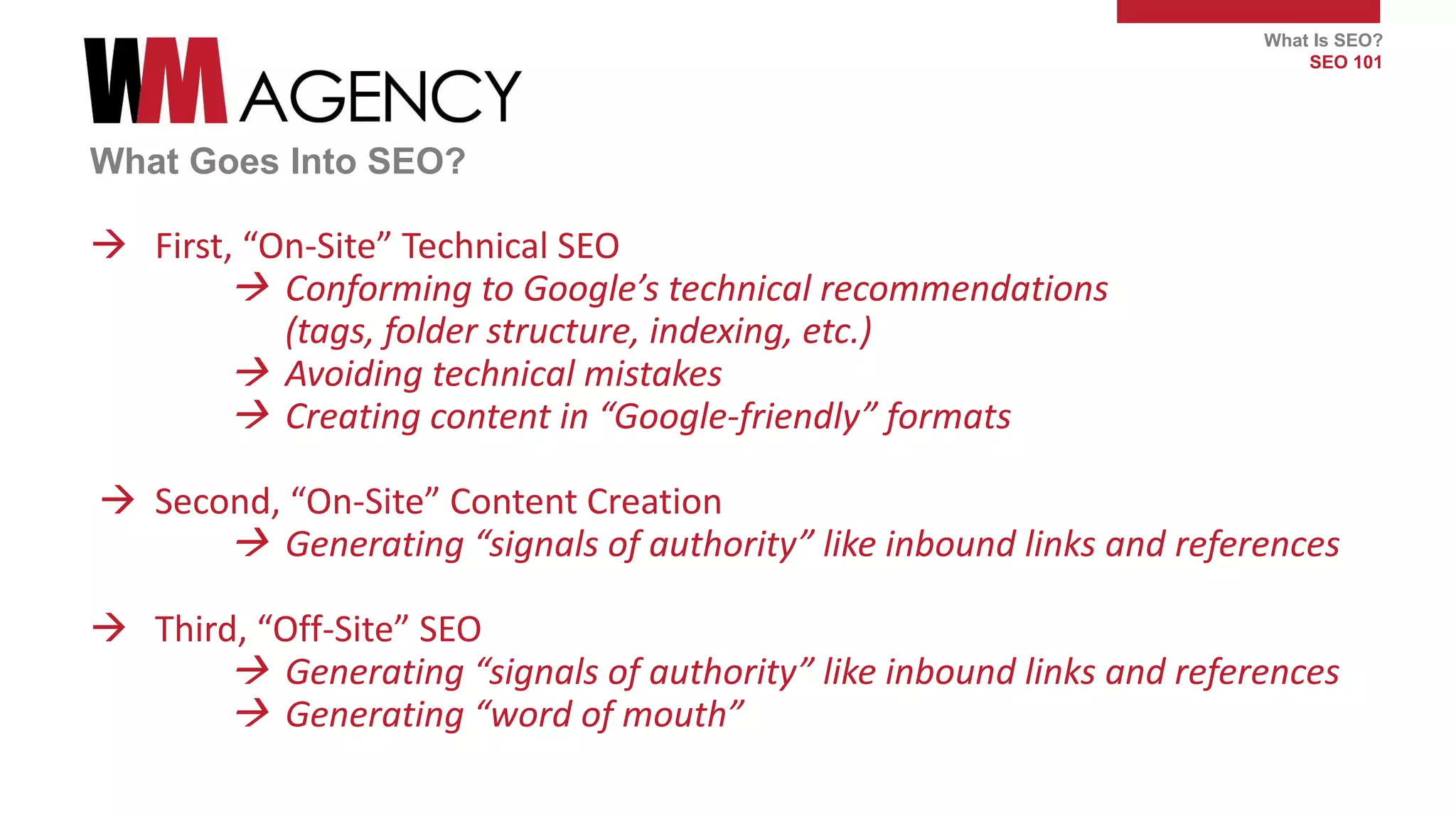 What Is SEO?
SEO 101
What Goes Into SEO?
 First, “On-Site” Technical SEO
 Conforming to Google’s technical recommendations
(tags, folder structure, indexing, etc.)
 Avoiding technical mistakes
 Creating content in “Google-friendly” formats
 Second, “On-Site” Content Creation
 Generating “signals of authority” like inbound links and references
 Third, “Off-Site” SEO
 Generating “signals of authority” like inbound links and references
 Generating “word of mouth”
 