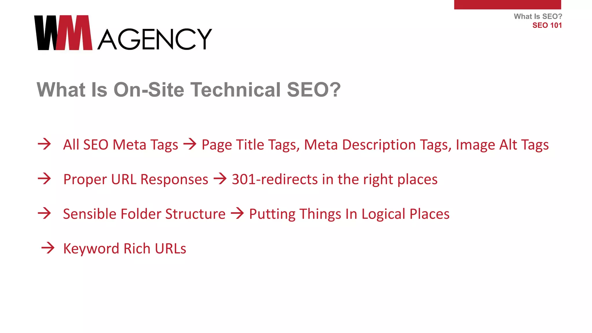 What Is SEO?
SEO 101
What Is On-Site Technical SEO?
 All SEO Meta Tags  Page Title Tags, Meta Description Tags, Image Alt Tags
 Proper URL Responses  301-redirects in the right places
 Sensible Folder Structure  Putting Things In Logical Places
 Keyword Rich URLs
 