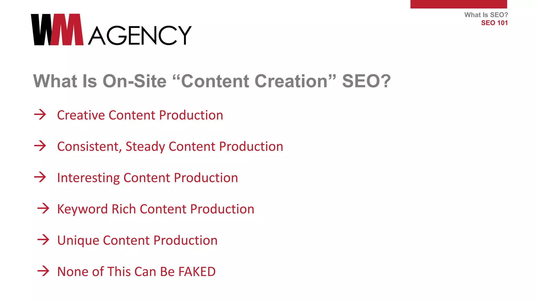 What Is SEO?
SEO 101
What Is On-Site “Content Creation” SEO?
 Creative Content Production
 Consistent, Steady Content Production
 Interesting Content Production
 Keyword Rich Content Production
 Unique Content Production
 None of This Can Be FAKED
 
