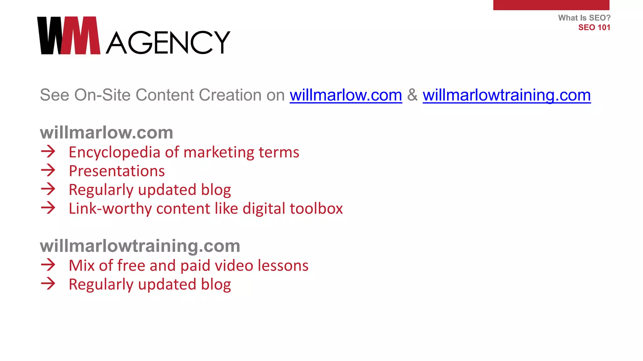 What Is SEO?
SEO 101
See On-Site Content Creation on willmarlow.com & willmarlowtraining.com
willmarlow.com
 Encyclopedia of marketing terms
 Presentations
 Regularly updated blog
 Link-worthy content like digital toolbox
willmarlowtraining.com
 Mix of free and paid video lessons
 Regularly updated blog
 