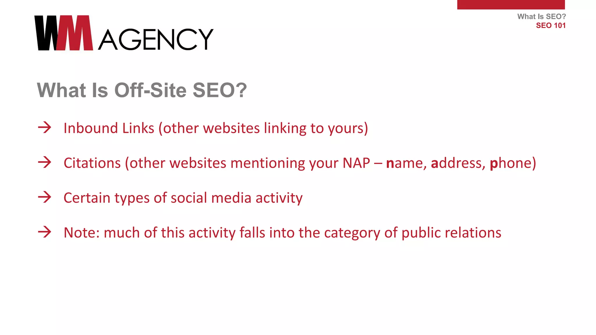 What Is SEO?
SEO 101
What Is Off-Site SEO?
 Inbound Links (other websites linking to yours)
 Citations (other websites mentioning your NAP – name, address, phone)
 Certain types of social media activity
 Note: much of this activity falls into the category of public relations
 