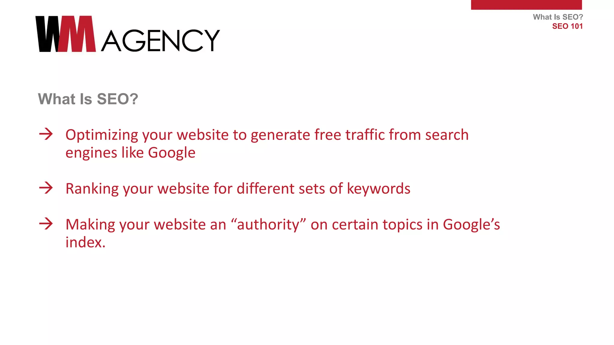 What Is SEO?
SEO 101
What Is SEO?
 Optimizing your website to generate free traffic from search
engines like Google
 Ranking your website for different sets of keywords
 Making your website an “authority” on certain topics in Google’s
index.
 