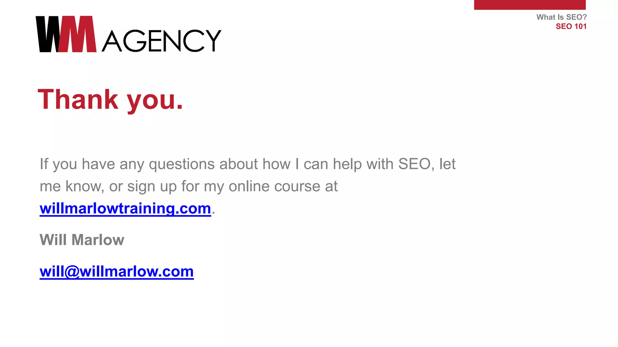 What Is SEO?
SEO 101
Thank you.
If you have any questions about how I can help with SEO, let
me know, or sign up for my online course at
willmarlowtraining.com.
Will Marlow
will@willmarlow.com
 