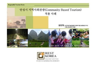 Responsible Tourism Korea

                 안성시 지역사회관광(Community Based Tourism)
                     지역사회관광(Community
                           적용 사례



                                                       김도희 (사)지속가능한관광 사회적기업 네트워크 이사
                                                            ㈜레스트코리아 대표




                            지역사회의 지속가능한 발전을 고민하는 관광개발 전문가
 