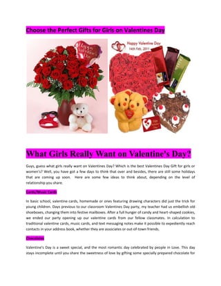 Choose the Perfect Gifts for Girls on Valentines Day<br /> <br />What Girls Really Want on Valentine's Day? <br />Guys, guess what girls really want on Valentines Day? Which is the best Valentines Day Gift for girls or women’s? Well, you have got a few days to think that over and besides, there are still some holidays that are coming up soon.  Here are some few ideas to think about, depending on the level of relationship you share. <br />Cards/Music Cards<br />In basic school, valentine cards, homemade or ones featuring drawing characters did just the trick for young children. Days previous to our classroom Valentines Day party, my teacher had us embellish old shoeboxes, changing them into festive mailboxes. After a full hunger of candy and heart-shaped cookies, we ended our party opening up our valentine cards from our fellow classmates. In calculation to traditional valentine cards, music cards, and text messaging notes make it possible to expediently reach contacts in your address book, whether they are associates or out-of-town friends. <br />Chocolates<br />Valentine's Day is a sweet special, and the most romantic day celebrated by people in Love. This day stays incomplete until you share the sweetness of love by gifting some specially prepared chocolate for Valentine's Day. You can get selection of chocolates in the market but most or almost all of them are just chocolates and if you have to add a special Valentine’s love to it then go to Ferns and Petals to get the best pack for your beloved.<br />Flowers or Roses<br />On Valentine’s Day giving out flowers is an old belief. These are oldest tradition since ancient days. It is very important to exchange flowers and roses with your beloved ones. It is not only about sharing roses with your lover. You can exchange with any one such as, friends and family members also. Sharing flowers and roses swell reliance and love as they signify how much you love any one. It will show the care you do from the heart. <br />Other Gifts<br />As a gift for Valentine’s Day, you can gift anything like Pink Sprinkles, Burberry London, Organic, Sensuous, Arden Beauty -Elizabeth Arden, Down Under Beauty, Red Sparkler, Hugo Women Edt Spray, Cool Water Edt Spray, Bottom of my heart, My Sweet heart, Room full of toys, Bonding of love, perfumes and Women Wear with flowers. Love always promises to take you on to that place where you always dreamt for. Same as the power of love which makes you to head for something, somewhere you have never been, sometimes you are frightened too but you are still ready to learn the power of love. In this valentine show your love ones the same power of love that you feel when you are with him. Make it special and a token of remembrance by making your dream come true.<br />Jewelry <br />Possibly Valentines Day is the time you want to take your relationship to the next level. If you want to spend in something generous, jewelry will show your loved one of your deep commitment to them. Diamond earrings, Classy Kundan Set, Kundan & Ruby Set, Refreshing Spa Basket, Mystic Kundan Set, Exclusive Kundan Set, Designer Kundan Set, Sensuous, Kundan Earrings, Majestic, Royale a charm bracelet to as serious as an engagement ring will symbolize your assurance to them only.<br />Generous your loved one jewelry is a giving sign of love but this valentine’s gift idea should be given at the right time and for a suitable relationship. For example, somebody you have dated for a week would not be a good candidate of your jewelry gift. Present someone with jewelry who you have public a long mutual fondness for and they feel like a jewel on Valentines Day.<br />Thanks and Best Regards<br />Ferns N Petals<br />http://www.fnp.com<br />