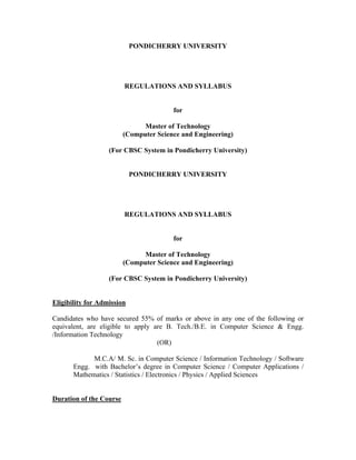 PONDICHERRY UNIVERSITY




                         REGULATIONS AND SYLLABUS


                                        for

                               Master of Technology
                         (Computer Science and Engineering)

                   (For CBSC System in Pondicherry University)


                            PONDICHERRY UNIVERSITY




                         REGULATIONS AND SYLLABUS


                                        for

                               Master of Technology
                         (Computer Science and Engineering)

                   (For CBSC System in Pondicherry University)


Eligibility for Admission

Candidates who have secured 55% of marks or above in any one of the following or
equivalent, are eligible to apply are B. Tech./B.E. in Computer Science & Engg.
/Information Technology
                                   (OR)

             M.C.A/ M. Sc. in Computer Science / Information Technology / Software
       Engg. with Bachelor s degree in Computer Science / Computer Applications /
       Mathematics / Statistics / Electronics / Physics / Applied Sciences


Duration of the Course
 