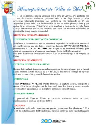 Municipalidad de Villa de Merlo
     5. En los próximos días se terminará con la obra en Cerro de Oro contando con
    más de cuarenta luminarias, quedando toda La Av. Pepe Mercau y calles
adyacentes totalmente iluminada .Así también se esta trabajando en Bº Los
Algarrobos (Loteo Arias) con la colocación de mas de veinte postes y focos y por
pedido de los vecinos de Bº San Carlos se va a realizar la iluminación en Calle Juana
Koslay. Informamos que se ha cumplido con todos los reclamos solicitados en
distintos Barrios de nuestra comunidad.
DIRECCION DE BROMATOLOGIA
SUSPENSIÓN DE HABILITACIÓN COMERCIAL
Se informa a la comunidad que se encuentra suspendida la habilitación comercial
del establecimiento que gira bajo el nombre de fantasía MATAFUEGOS MERLO,
perteneciente a JULIAN ALONSO, por lo que no se encuentra facultado para
distribuir, comercializar y/o recargar matafuegos dentro del Ejido Municipal.
Para más información comunicarse con el Área de Bromatología o el Juzgado de
Faltas.
DIRECCION DE AMBIENTE
ENTREGA DE ESPECIES NATIVAS

Durante la jornada de inauguración del equipamiento de nuevos juegos que se llevará
a cabo mañana sábado en plaza de C º de Oro, se realizará la entrega de especies
nativas a vecinos e integrantes de la comisión vecinal.

ORDENANZA

Según Ordenanza Nº 452/90: Queda prohibida la captura, acopio, transporte y
comercialización de ejemplares de la fauna autóctona. Las jaulas y tramperos serán
decomisados y destruidos, y los ejemplares capturados serán liberados.-

ESPACIOS VERDES

El personal de Espacios Verdes se encuentra realizando tareas de corte,
mantenimiento y limpieza en: Cerro de Oro.

ZOONOSIS
Se continúan realizando castraciones de perras y gatas todos los sábados de 9:00 a
13:00 hs en la Dirección de Bromatología. También se lleva a cabo en esta Dirección
 