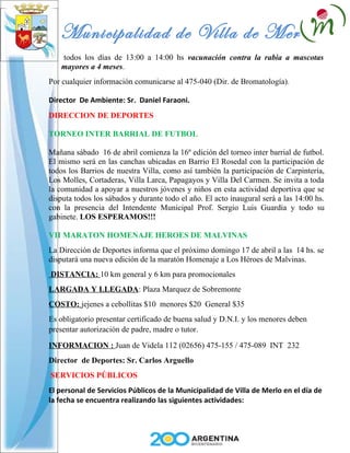 Municipalidad de Villa de Merlo
   todos los días de 13:00 a 14:00 hs vacunación contra la rabia a mascotas
   mayores a 4 meses.
Por cualquier información comunicarse al 475-040 (Dir. de Bromatología).

Director De Ambiente: Sr. Daniel Faraoni.
DIRECCION DE DEPORTES

TORNEO INTER BARRIAL DE FUTBOL

Mañana sábado 16 de abril comienza la 16º edición del torneo inter barrial de futbol.
El mismo será en las canchas ubicadas en Barrio El Rosedal con la participación de
todos los Barrios de nuestra Villa, como así también la participación de Carpintería,
Los Molles, Cortaderas, Villa Larca, Papagayos y Villa Del Carmen. Se invita a toda
la comunidad a apoyar a nuestros jóvenes y niños en esta actividad deportiva que se
disputa todos los sábados y durante todo el año. El acto inaugural será a las 14:00 hs.
con la presencia del Intendente Municipal Prof. Sergio Luis Guardia y todo su
gabinete. LOS ESPERAMOS!!!

VII MARATON HOMENAJE HEROES DE MALVINAS
La Dirección de Deportes informa que el próximo domingo 17 de abril a las 14 hs. se
disputará una nueva edición de la maratón Homenaje a Los Héroes de Malvinas.
DISTANCIA: 10 km general y 6 km para promocionales
LARGADA Y LLEGADA: Plaza Marquez de Sobremonte
COSTO: jejenes a cebollitas $10 menores $20 General $35
Es obligatorio presentar certificado de buena salud y D.N.I. y los menores deben
presentar autorización de padre, madre o tutor.

INFORMACION : Juan de Videla 112 (02656) 475-155 / 475-089 INT 232
Director de Deportes: Sr. Carlos Arguello
SERVICIOS PÚBLICOS
El personal de Servicios Públicos de la Municipalidad de Villa de Merlo en el día de
la fecha se encuentra realizando las siguientes actividades:
 