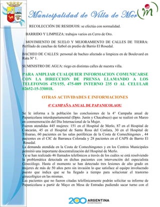 Municipalidad de Villa de Merlo
    RECOLECCIÓN DE RESIDUOS: se efectúa con normalidad.

  BARRIDO Y LIMPIEZA: trabajos varios en Cerro de Oro.

  MOVIMIENTO DE SUELO Y MEJORAMIENTO DE CALLES DE TIERRA:
Perfilado de canchas de futbol en predio de Barrio El Rosedal.

BACHEO DE CALLES: personal de bacheo afectado a limpieza en de Boulevard en
Ruta Nº 1.

SUMINISTRO DE AGUA: riego en distintas calles de nuestra villa.

PARA AMPLIAR CUALQUIER INFORMACION COMUNICARSE
CON LA DIRECCION DE PRENSA LLAMANDO A LOS
TELEFONOS 475/155, 475-089 INTERNO 235 O AL CELULAR
02652-15-330018.

             OTRAS ACTIVIDADES E INFORMACIONES
                 4° CAMPAÑA ANUAL DE PAPANICOLAOU

Se le informa a la población las conclusiones de la 4° Campaña anual de
Papanicolaou interdepartamental (Dpto. Junín y Chacabuco) que se realizó en Marzo
en conmemoración del Día Internacional de la Mujer.
Fueron atendidas 445 mujeres: 151 en el Hospital de Merlo, 87 en el Hospital de
Concarán, 45 en el Hospital de Santa Rosa del Conlara, 30 en el Hospital de
Tilisarao, 60 pacientes en las salas periféricas de la Costa de Comechingones , 44
pacientes en el CIC de Barranca Colorada y 28 pacientes en el CAPS de Barrio El
 Rosedal.
La demanda atendida en la Costa de Comechingones y en los Centros Municipales
permitió una importante descentralización del Hospital de Merlo.
Ya se han realizado 46 llamados telefónicos a través de los cuáles se está resolviendo
la problemática detectada en dichas pacientes con intervención del especialista
Ginecólogo. Hasta el momento se han detectado tres lesiones de alto grado en
mujeres de más de 50 años pero sin invasión lo que satisface al equipo involucrado
puesto que indica que se ha llegado a tiempo para solucionar el trastorno
ginecológico en las mismas.
Las pacientes que no fueron citadas telefónicamente podrán solicitar su informe de
Papanicolaou a partir de Mayo en Mesa de Entradas pudiendo sacar turno con el
 