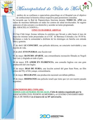 Municipalidad de Villa de Merlo
     médico de su confianza o especialista ginecólogo en el Hospital con el objetivo
    de confeccionar la historia clínica respectiva para posteriores consultas.
Se recuerda que la Red de Papanicolaou funciona durante TODO EL AÑO con
tomas de muestras habituales en todos los centros de salud involucrados. Se sugiere
acercarse al más cercano a su domicilio y acordar un turno programado.
Dra. GRACIELA CANOVA.-
                      CINE CLUB JORGE ARONAS
El Cine Club Jorge Aronas informa la cartelera que llevará a cabo hasta el mes de
mayo.las mismas serán proyectadas en el CIC de Barranca Colorada a las 19:30 hs.
Invitamos a toda la comunidad a disfrutar de los domingos en familia con entrada
libre y gratuita.
17 de abril: LE CONCERT, una película deliciosa, un concierto inolvidable y una
lección de vida.
24 de abril: EVO PUEBLO, una ficción real
01 de mayo: RANCHO APARTE, una extraordinaria recreación filmada en Nogoli
San Luis y elogiada en todo el país.
08 de mayo: UN AMOR EN FLORENCIA, una comedia Inglesa con una gran
producción del cine Ingles.
15 de mayo: DIAS DE FURIA, una lección actoral del gran Sean Penn, un film
critico del Wy of life yanqui, extraordinaria.
22 de mayo: BELGRANO, una producción nacional con debate público.
29 de mayo: HERMANOS una película israelí que tiene que ver con nuestro pasado
argentino.


CONCIERTOS DEL CONLARA
TODOS LOS GÉNEROS MÚSICALES. Ciclo de música organizado por la
ASOCIACIÓN CIVIL PUERTO ALMENDRO y el CENTRO UNIVERSITARIO
VILLA DE MERLO en el marco de su 10º aniversario.
 